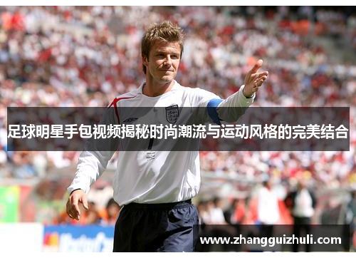 足球明星手包视频揭秘时尚潮流与运动风格的完美结合
