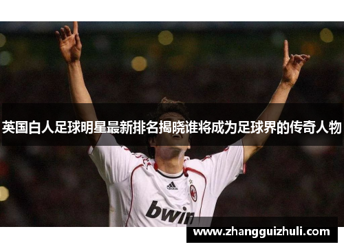 英国白人足球明星最新排名揭晓谁将成为足球界的传奇人物